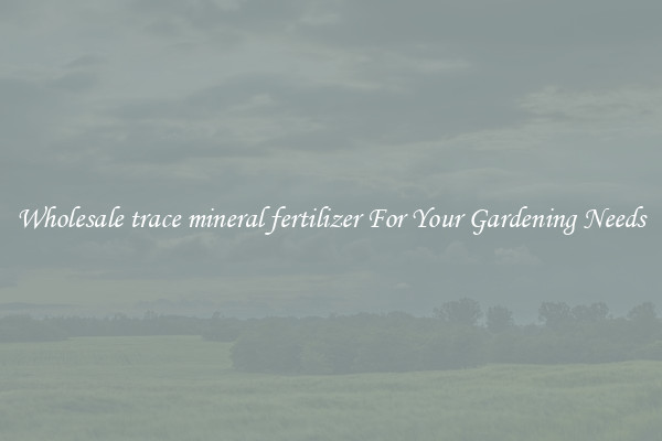 Wholesale trace mineral fertilizer For Your Gardening Needs