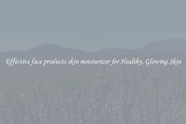 Effective face products skin moisturizer for Healthy, Glowing Skin